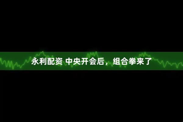 永利配资 中央开会后，组合拳来了