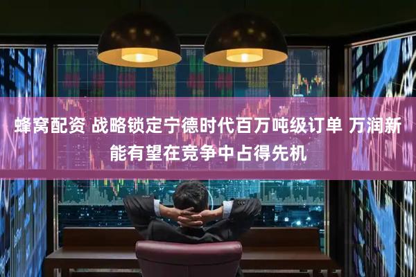 蜂窝配资 战略锁定宁德时代百万吨级订单 万润新能有望在竞争中占得先机