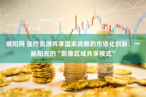 顺阳网 医疗资源共享国家战略的市场化创新：一脉阳光的“影像区域共享模式”