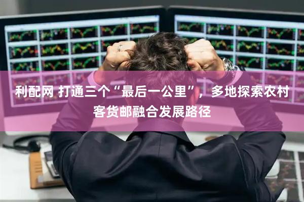 利配网 打通三个“最后一公里”，多地探索农村客货邮融合发展路径