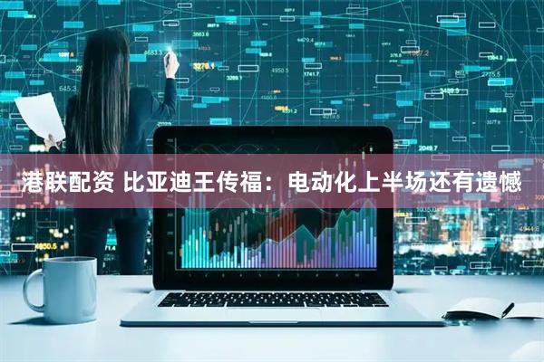 港联配资 比亚迪王传福：电动化上半场还有遗憾