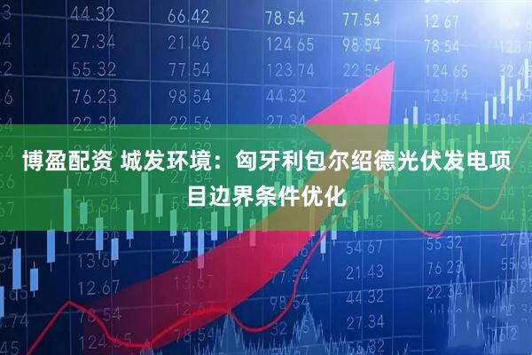 博盈配资 城发环境：匈牙利包尔绍德光伏发电项目边界条件优化