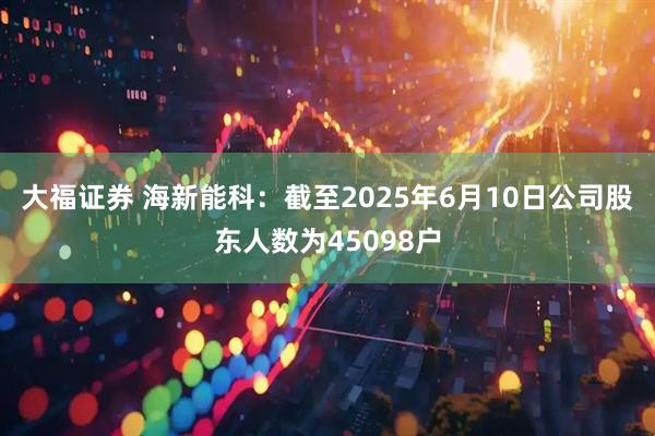大福证券 海新能科：截至2025年6月10日公司股东人数为45098户