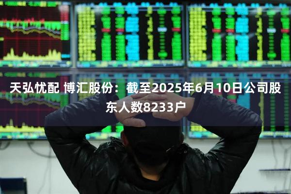 天弘忧配 博汇股份：截至2025年6月10日公司股东人数8233户