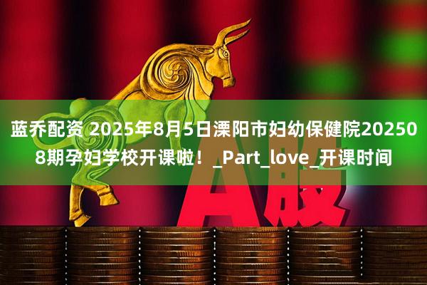 蓝乔配资 2025年8月5日溧阳市妇幼保健院202508期孕妇学校开课啦！_Part_love_开课时间