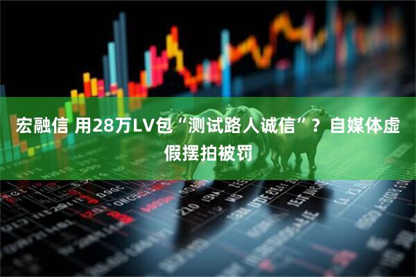 宏融信 用28万LV包“测试路人诚信”？自媒体虚假摆拍被罚