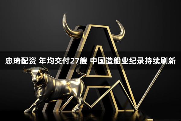 忠琦配资 年均交付27艘 中国造船业纪录持续刷新