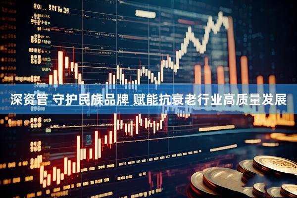 深资管 守护民族品牌 赋能抗衰老行业高质量发展