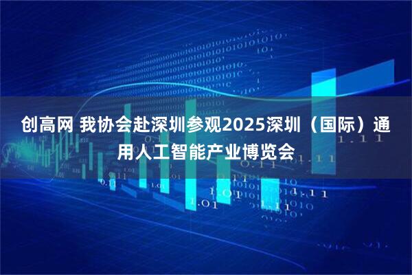 创高网 我协会赴深圳参观2025深圳（国际）通用人工智能产业博览会