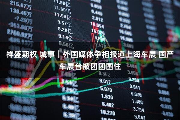祥盛期权 城事｜外国媒体争相报道上海车展 国产车展台被团团围住