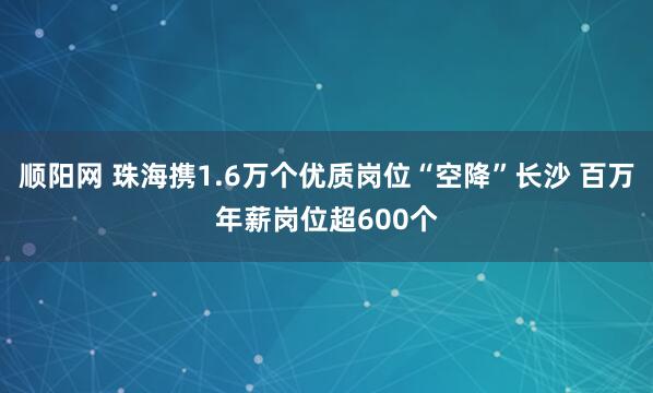 顺阳网 珠海携1.6万个优质岗位“空降”长沙 百万年薪岗位超600个