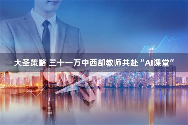 大圣策略 三十一万中西部教师共赴“AI课堂”