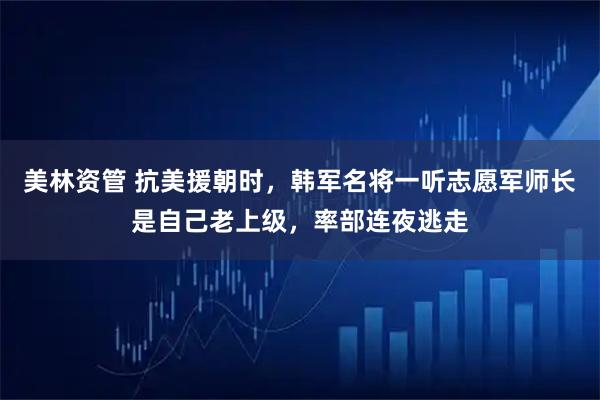 美林资管 抗美援朝时，韩军名将一听志愿军师长是自己老上级，率部连夜逃走