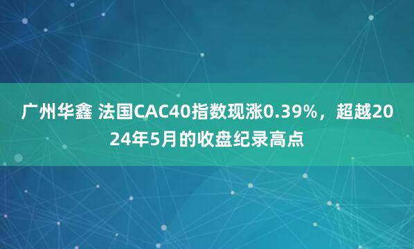 广州华鑫 法国CAC40指数现涨0.39%，超越2024年5月的收盘纪录高点