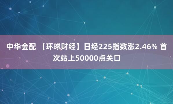 中华金配 【环球财经】日经225指数涨2.46% 首次站上50000点关口