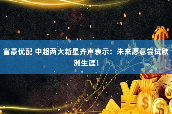 富豪优配 中超两大新星齐声表示：未来愿意尝试欧洲生涯！