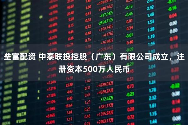 垒富配资 中泰联投控股（广东）有限公司成立，注册资本500万人民币