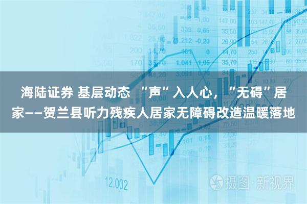 海陆证券 基层动态  “声”入人心，“无碍”居家——贺兰县听力残疾人居家无障碍改造温暖落地