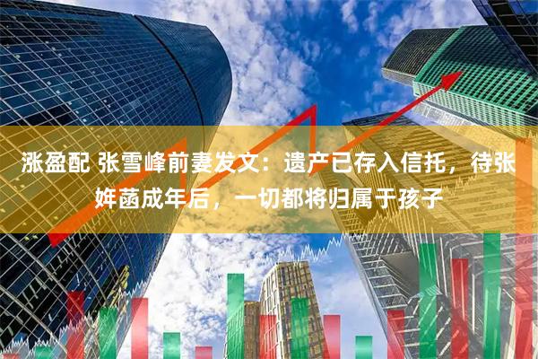 涨盈配 张雪峰前妻发文：遗产已存入信托，待张姩菡成年后，一切都将归属于孩子